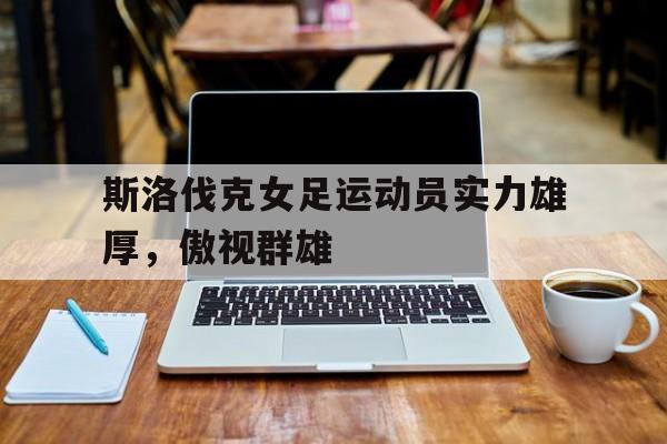 关于斯洛伐克女足运动员实力雄厚，傲视群雄的信息